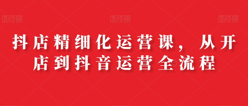 抖店精细化运营课，从开店到抖音运营全流程-轻创网