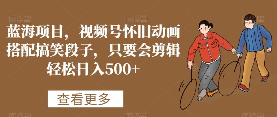 蓝海项目，视频号怀旧动画搭配搞笑段子，只要会剪辑轻松日入500+【揭秘】-轻创网