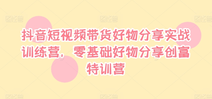 抖音短视频带货好物分享实战训练营，零基础好物分享创富特训营-轻创网
