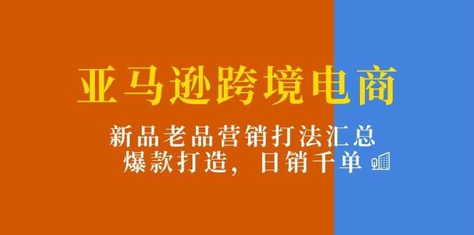 亚马逊跨境电商：新品老品营销打法汇总，爆款打造，日销千单-轻创网