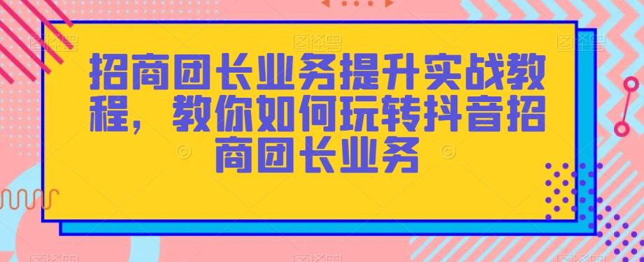 招商团长业务提升实战教程，教你如何玩转抖音招商团长业务-轻创网