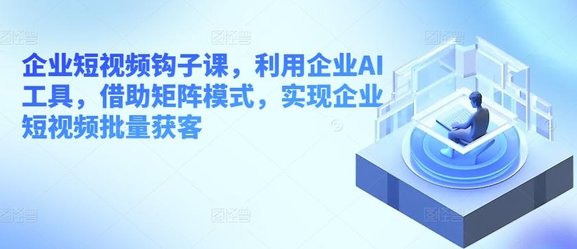 企业短视频钩子课，利用企业AI工具，借助矩阵模式，实现企业短视频批量获客-轻创网