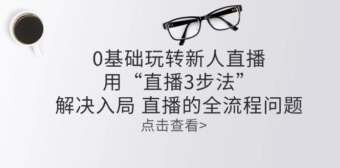 零基础玩转新人直播：用“直播3步法”解决入局 直播全流程问题-轻创网