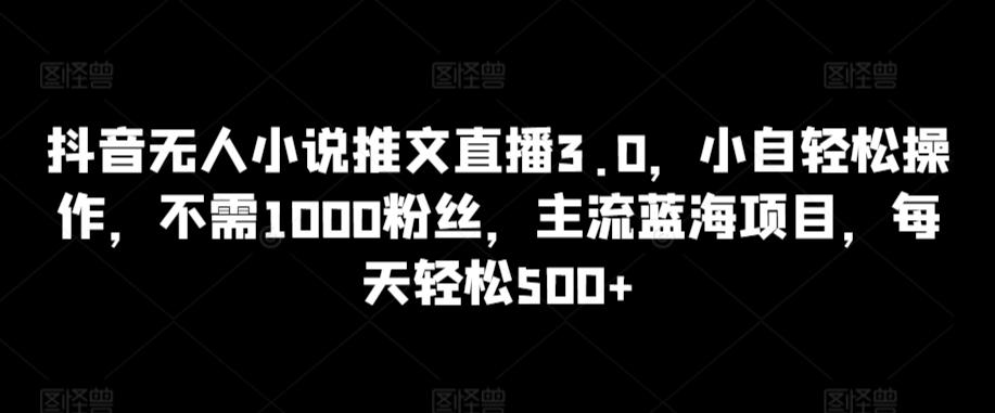 抖音无人小说推文直播3.0，小自轻松操作，不需1000粉丝，主流蓝海项目，每天轻松500+【揭秘】-轻创网