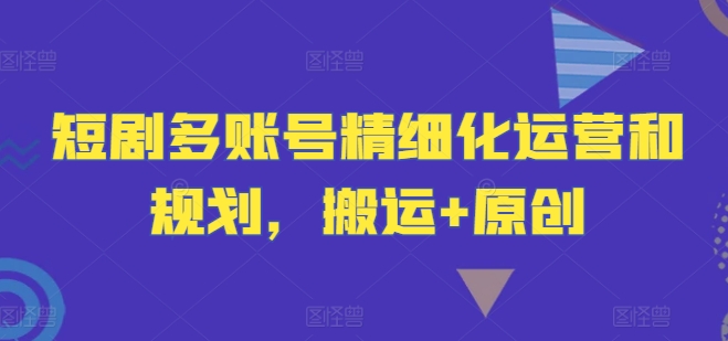 短剧多账号精细化运营和规划，搬运+原创-轻创网
