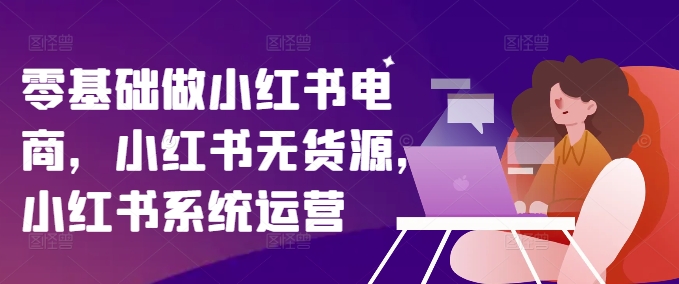 零基础做小红书电商，小红书无货源，小红书系统运营-轻创网