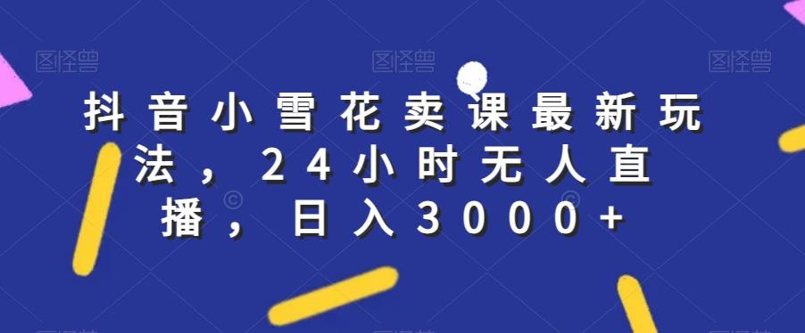 抖音小雪花卖课最新玩法，24小时无人直播，日入3000+【揭秘】-轻创网