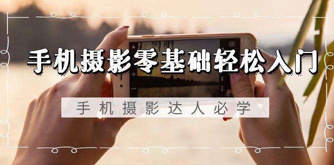 手机摄影零基础轻松入门，手机摄影-达人必学，不限手机品牌-无水印课程-轻创网