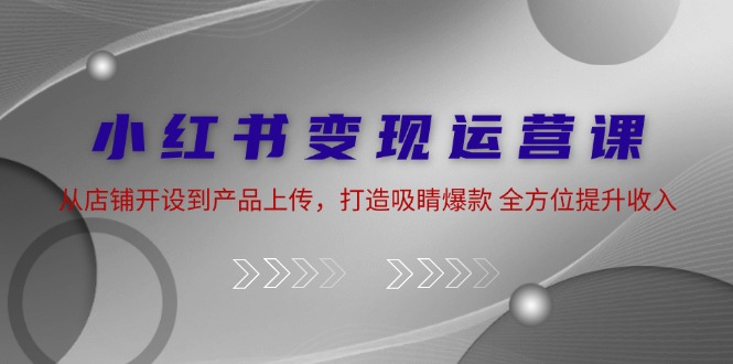 小红书变现运营课：从店铺开设到产品上传，打造吸睛爆款 全方位提升收入-轻创网