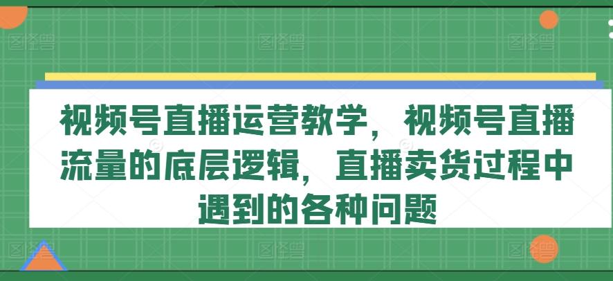 视频号直播运营教学，视频号直播流量的底层逻辑，直播卖货过程中遇到的各种问题-轻创网