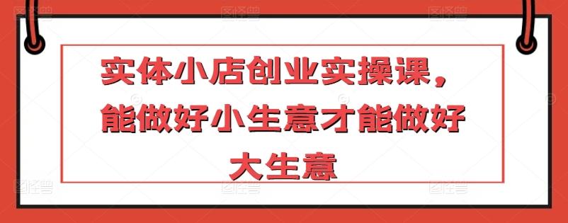 实体小店创业实操课，能做好小生意才能做好大生意-轻创网