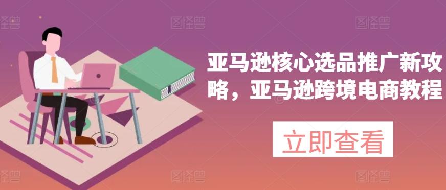 亚马逊核心选品推广新攻略，亚马逊跨境电商教程-轻创网