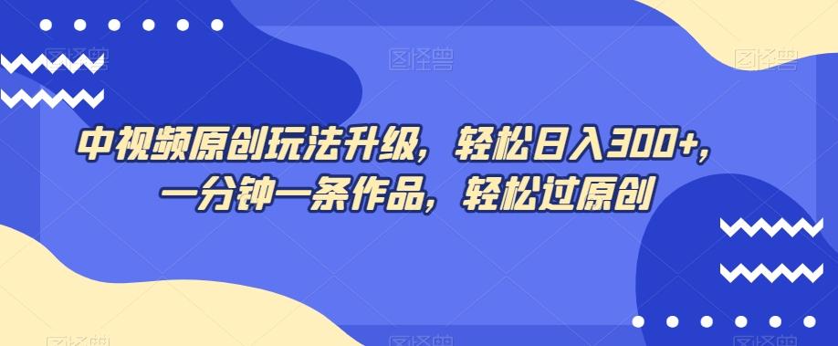 中视频原创玩法升级，轻松日入300+，一分钟一条作品，轻松过原创【揭秘】-轻创网