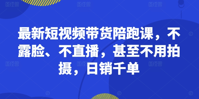 最新短视频带货陪跑课，不露脸、不直播，甚至不用拍摄，日销千单-轻创网