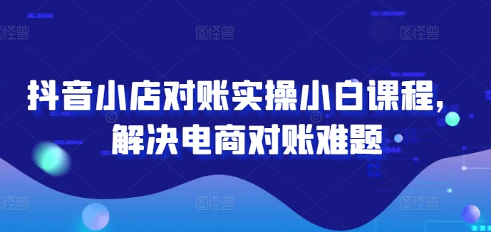 抖音小店对账实操小白课程，解决电商对账难题-轻创网
