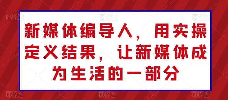 新媒体编导人，用实操定义结果，让新媒体成为生活的一部分-轻创网