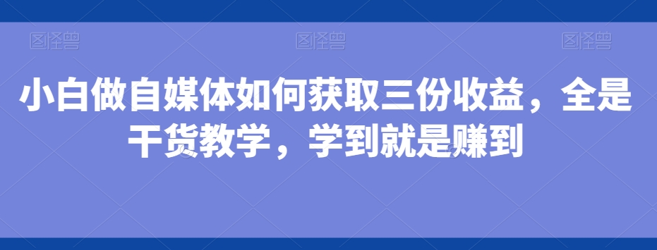 小白做自媒体如何获取三份收益，全是干货教学，学到就是赚到-轻创网