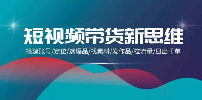 (9837期)短视频带货新思维：搭建账号/定位/选爆品/找素材/发作品/拉流量/日出千单-轻创网