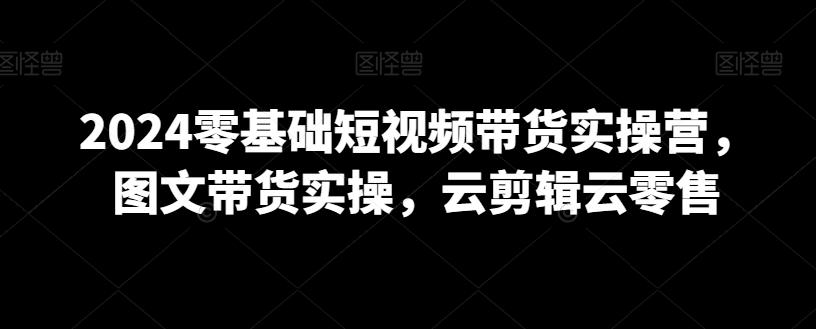 2024零基础短视频带货实操营，图文带货实操，云剪辑云零售-轻创网