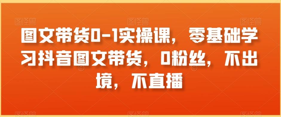 图文带货0-1实操课，零基础学习抖音图文带货，0粉丝，不出境，不直播-轻创网
