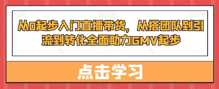 从0起步入门直播带货，​从搭团队到引流到转化全面助力GMV起步-轻创网