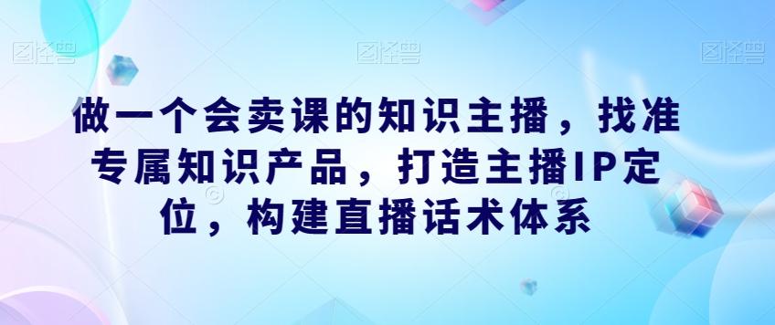 做一个会卖课的知识主播，找准专属知识产品，打造主播IP定位，构建直播话术体系-轻创网