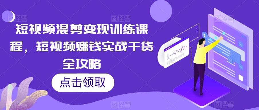 短视频混剪变现训练课程，短视频赚钱实战干货全攻略-轻创网