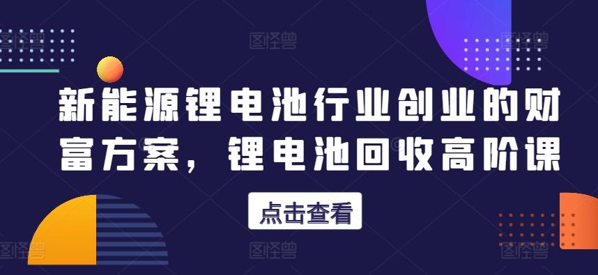 新能源锂电池行业创业的财富方案，锂电池回收高阶课-轻创网