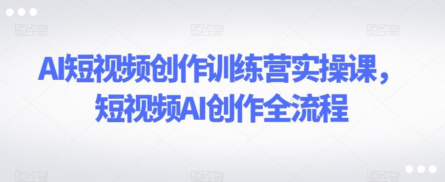 AI短视频创作训练营实操课，短视频AI创作全流程-轻创网