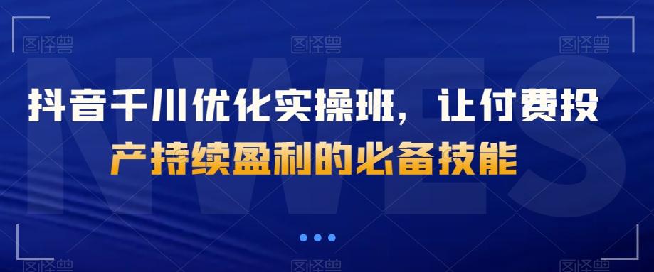 抖音千川优化实操班，让付费投产持续盈利的必备技能-轻创网