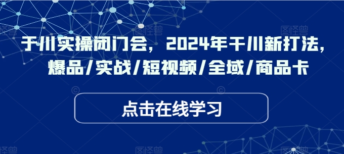 于川实操闭门会，2024年干川新打法，爆品/实战/短视频/全域/商品卡-轻创网