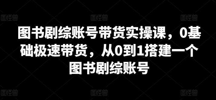 图书剧综账号带货实操课，0基础极速带货，从0到1搭建一个图书剧综账号-轻创网