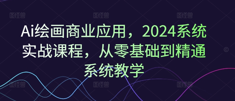 Ai绘画商业应用，2024系统实战课程，从零基础到精通系统教学-轻创网