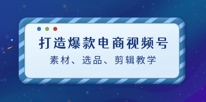 打造爆款电商视频号：素材、选品、剪辑教程-轻创网