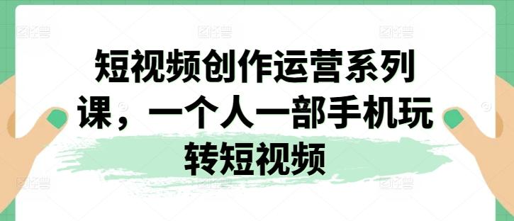 短视频创作运营系列课，一个人一部手机玩转短视频-轻创网