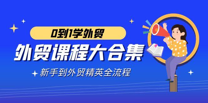 外贸-课程大合集，0到1学外贸，新手到外贸精英全流程(180节课)-轻创网