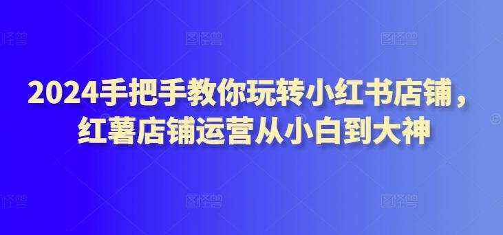 2024手把手教你玩转小红书店铺，红薯店铺运营从小白到大神-轻创网