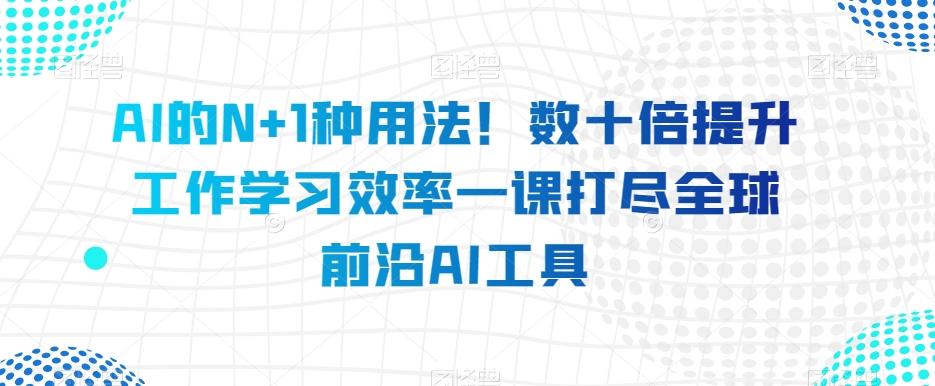 AI的N+1种用法！数十倍提升工作学习效率一课打尽全球前沿AI工具-轻创网