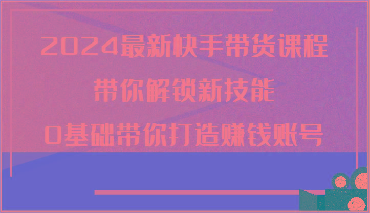 2024最新快手带货课程，带你解锁新技能，0基础带你打造赚钱账号-轻创网