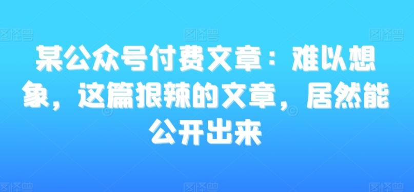 某公众号付费文章：难以想象，这篇狠辣的文章，居然能公开出来-轻创网