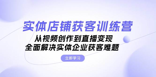 实体店铺获客特训营：从视频创作到直播变现，全面解决实体企业获客难题-轻创网