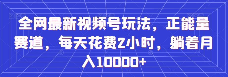 全网最新视频号玩法，正能量赛道，每天花费2小时，躺着月入10000+【揭秘】-轻创网