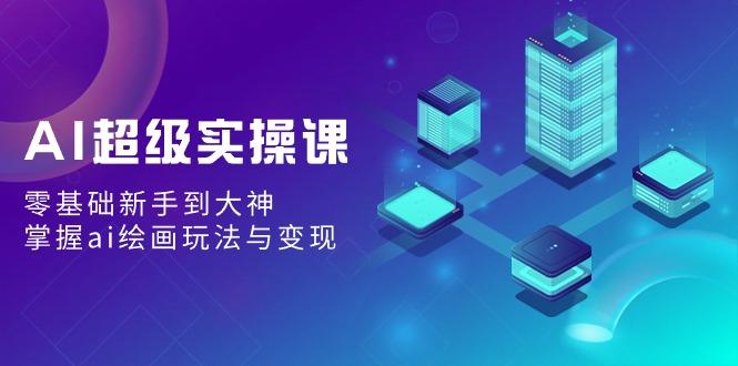 AI超级实操课：零基础新手到大神，掌握ai绘画玩法与变现-轻创网