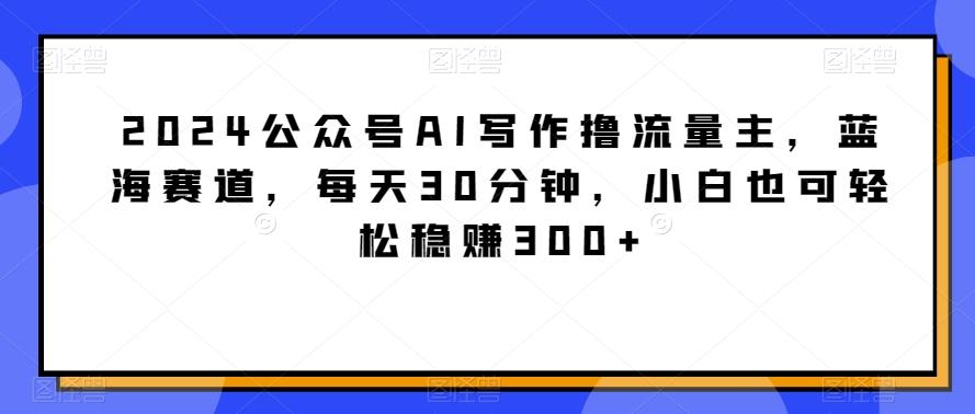 2024公众号AI写作撸流量主，蓝海赛道，每天30分钟，小白也可轻松稳赚300+【揭秘】-轻创网
