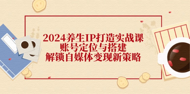 2024养生IP打造实战课：账号定位与搭建，解锁自媒体变现新策略-轻创网