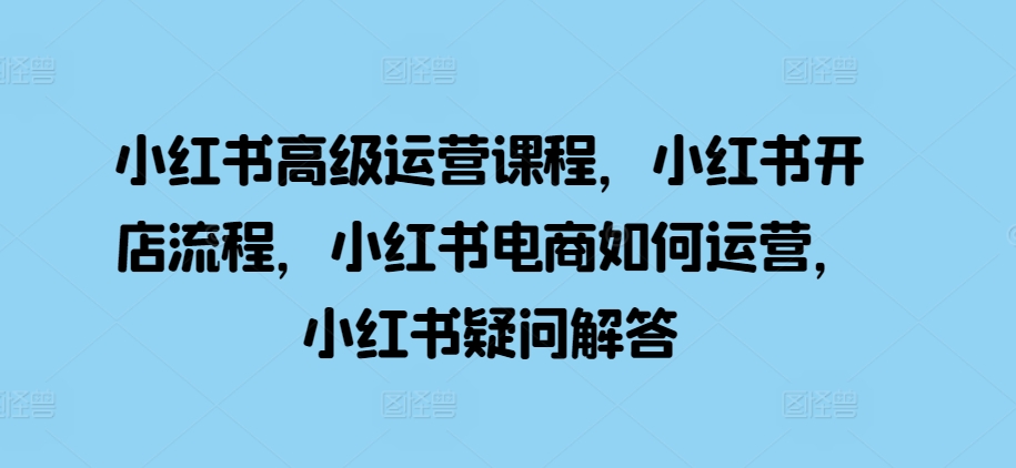 小红书高级运营课程，小红书开店流程，小红书电商如何运营，小红书疑问解答-轻创网