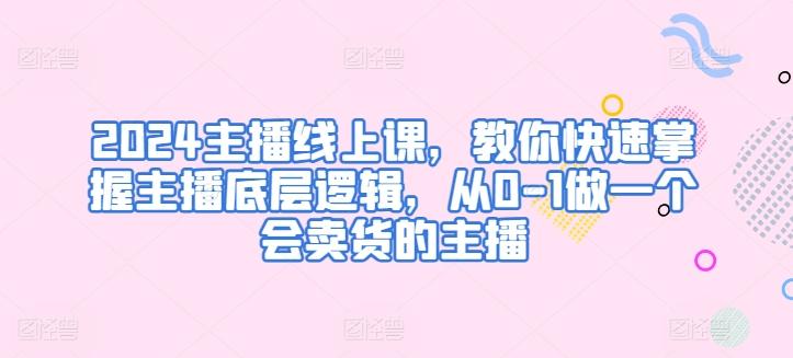 2024主播线上课，教你快速掌握主播底层逻辑，从0-1做一个会卖货的主播-轻创网