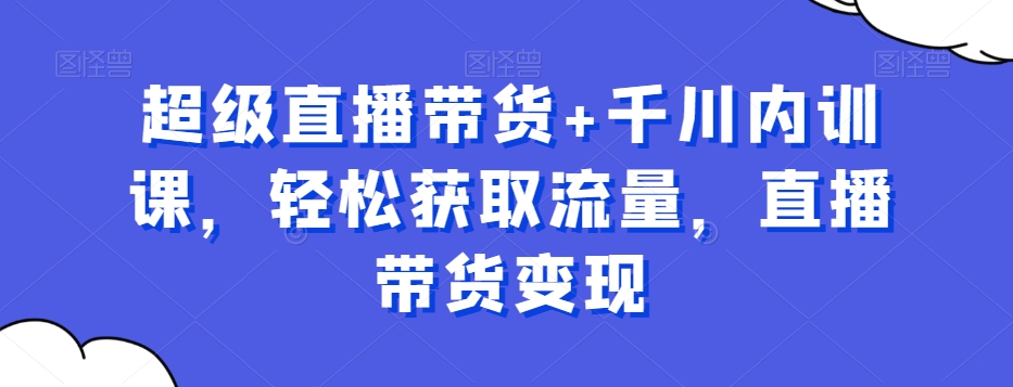 超级直播带货+千川内训课，轻松获取流量，直播带货变现-轻创网