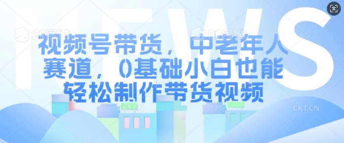 视频号带货，中老年人赛道，0基础小白也能轻松制作带货视频-轻创网