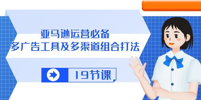 亚马逊 运营必备，多广告 工具及多渠道组合打法(19节课-轻创网